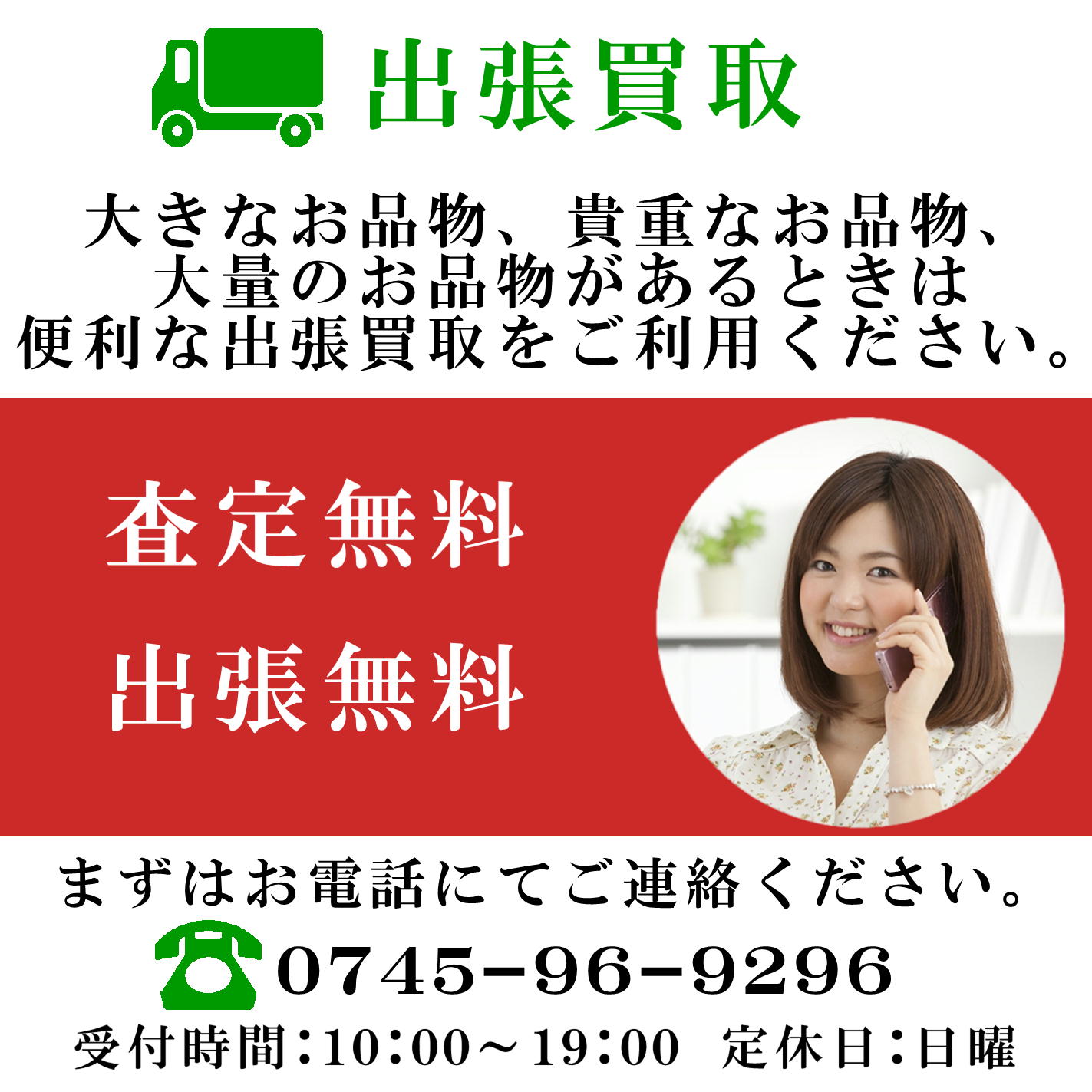出張買取　大きなお品物　貴重なお品物　大量のお品物があるときは便利な出張買取をご利用ください。　査定無料　出張無料　まずはお電話にてご連絡ください。　0745-96-9296