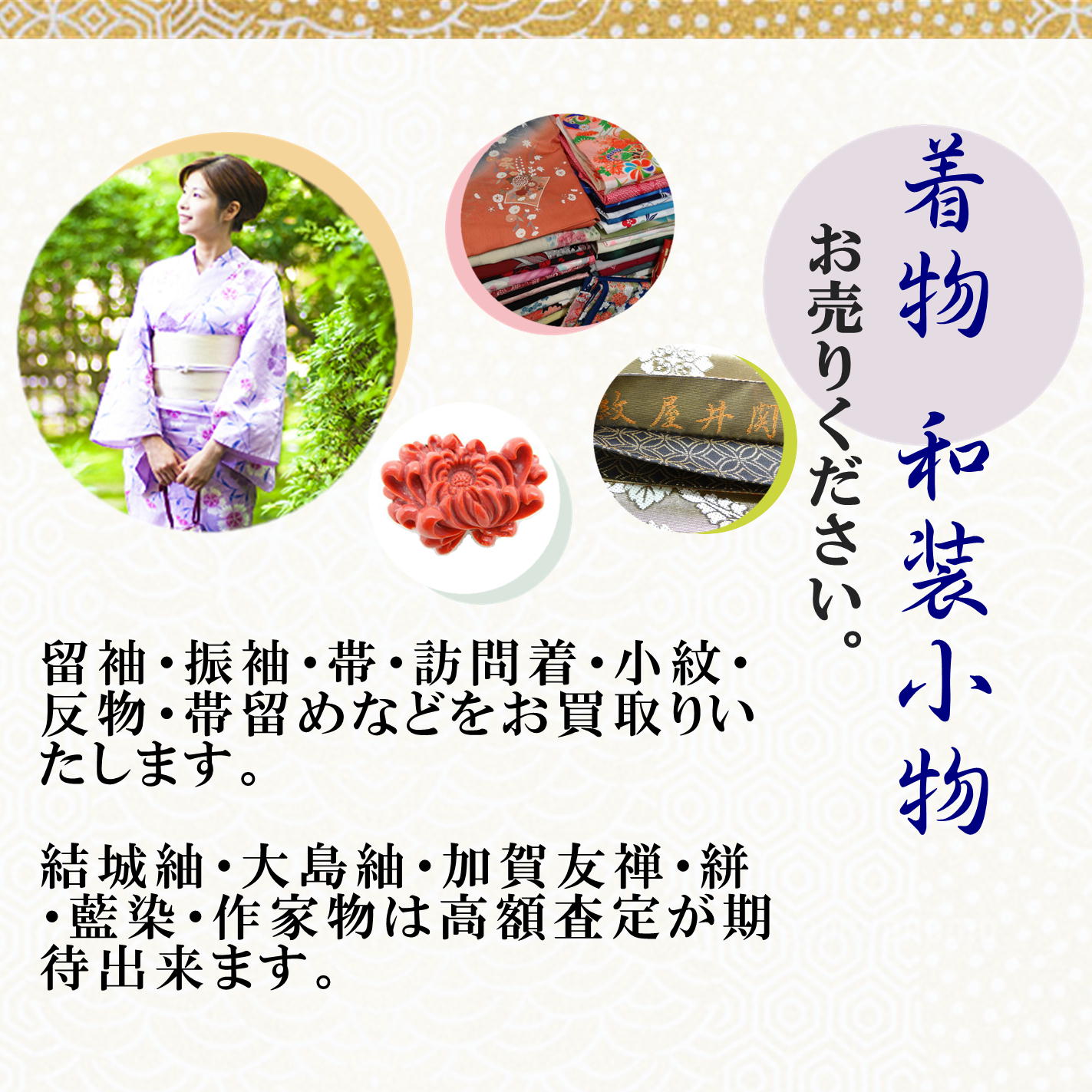着物　和装小物　お売りください。　留袖・振袖・帯・訪問着・小紋・反物・帯留めなどをお買取りいたします。　結城紬・大島紬・加賀友禅・絣・藍染・作家物は高額査定が期待出来ます。